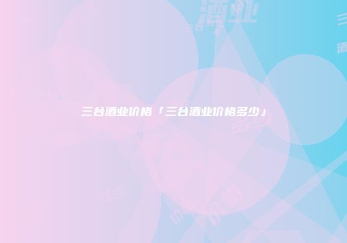 三台酒业价格「三台酒业价格多少」