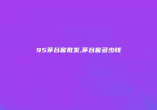 95茅台窖批发,茅台窖多少钱