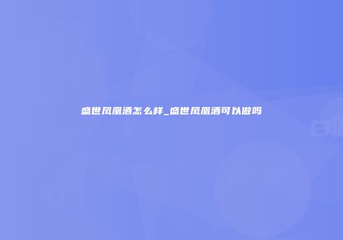 盛世凤凰酒怎么样_盛世凤凰酒可以做吗