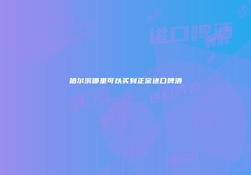 哈尔滨哪里可以买到正宗进口啤酒
