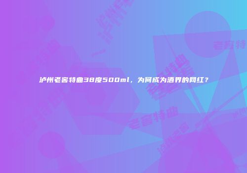 泸州老窖特曲38度500ml，为何成为酒界的网红？