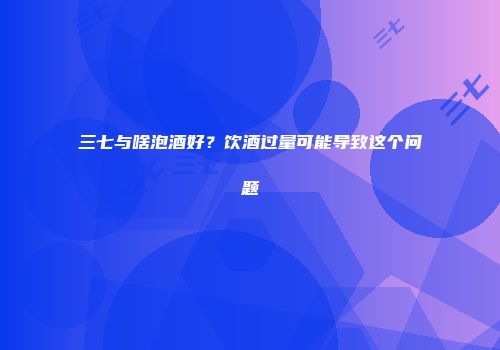 三七与啥泡酒好？饮酒过量可能导致这个问题