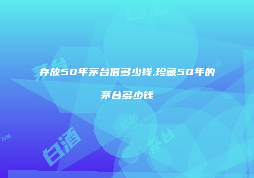 存放50年茅台值多少钱,珍藏50年的茅台多少钱
