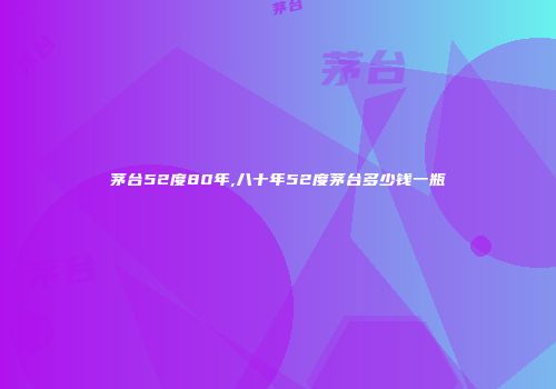 茅台52度80年,八十年52度茅台多少钱一瓶