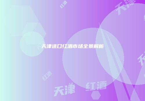 天津进口红酒市场全景解析
