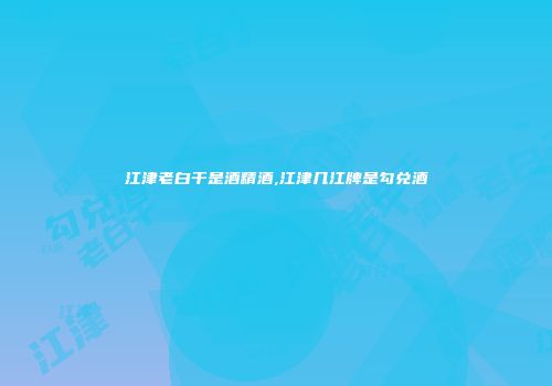 江津老白干是酒精酒,江津几江牌是勾兑酒