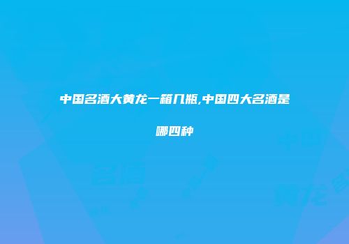 中国名酒大黄龙一箱几瓶,中国四大名酒是哪四种