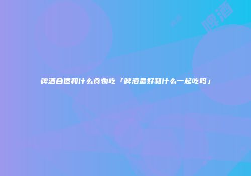 啤酒合适和什么食物吃「啤酒最好和什么一起吃吗」