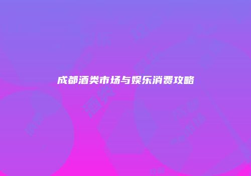 成都酒类市场与娱乐消费攻略