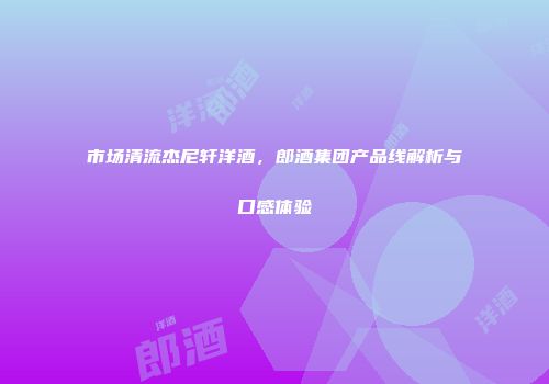 市场清流杰尼轩洋酒，郎酒集团产品线解析与口感体验