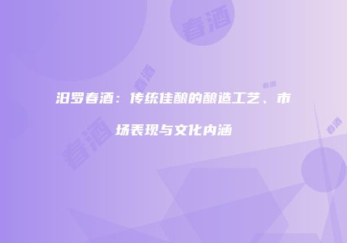 汨罗春酒：传统佳酿的酿造工艺、市场表现与文化内涵
