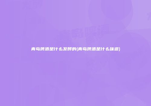 青岛啤酒是什么发酵的(青岛啤酒是什么味道)
