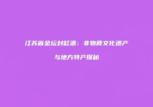 江苏省金坛封缸酒：非物质文化遗产与地方特产探秘