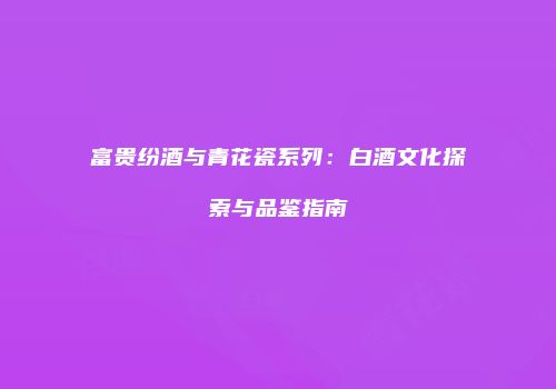 富贵纷酒与青花瓷系列：白酒文化探索与品鉴指南