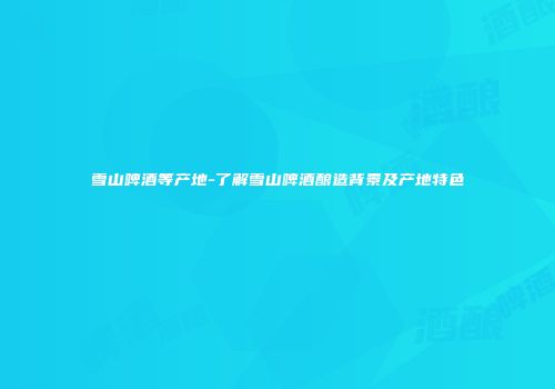 雪山啤酒等产地-了解雪山啤酒酿造背景及产地特色