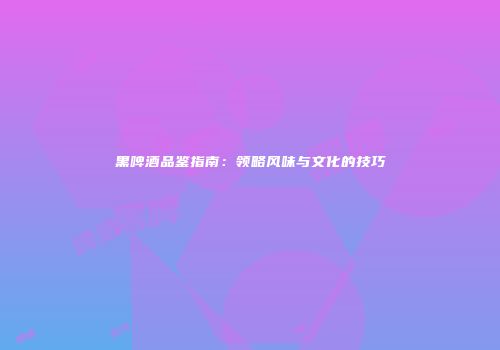 黑啤酒品鉴指南：领略风味与文化的技巧
