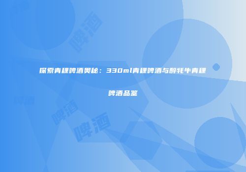 探索青稞啤酒奥秘：330ml青稞啤酒与醉牦牛青稞啤酒品鉴