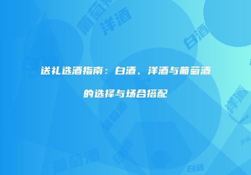 送礼选酒指南：白酒、洋酒与葡萄酒的选择与场合搭配