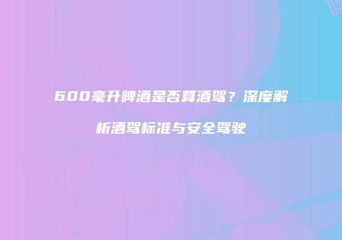 600毫升啤酒是否算酒驾？深度解析酒驾标准与安全驾驶