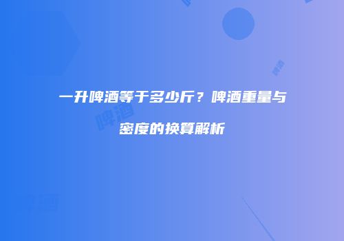 一升啤酒等于多少斤？啤酒重量与密度的换算解析