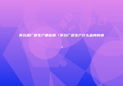 茅台酒厂都生产哪些酒「茅台厂还生产什么品牌的酒」
