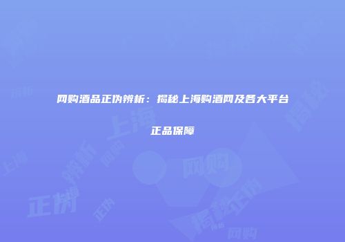网购酒品正伪辨析：揭秘上海购酒网及各大平台正品保障