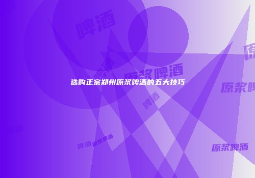 选购正宗郑州原浆啤酒的五大技巧