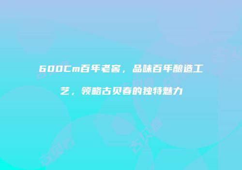 600Cm百年老窖，品味百年酿造工艺，领略古贝春的独特魅力