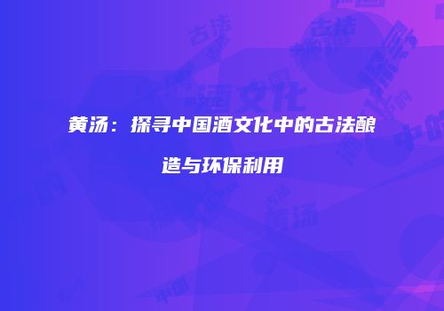 黄汤：探寻中国酒文化中的古法酿造与环保利用