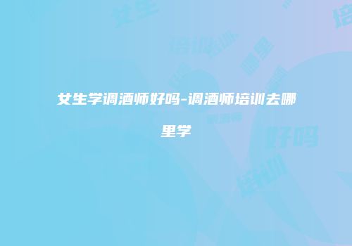 女生学调酒师好吗-调酒师培训去哪里学