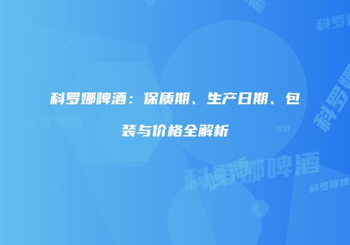 科罗娜啤酒：保质期、生产日期、包装与价格全解析