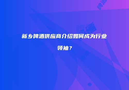 新乡啤酒供应商介绍如何成为行业领袖？