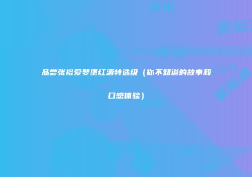 品尝张裕爱斐堡红酒特选级（你不知道的故事和口感体验）