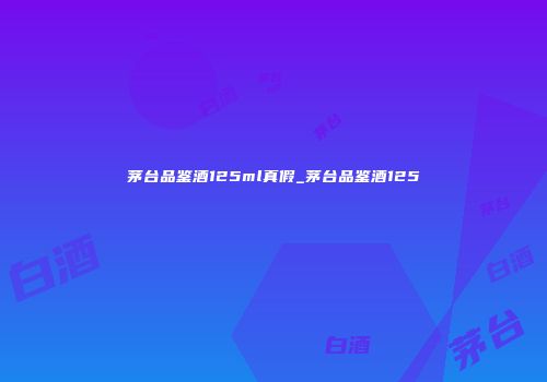 茅台品鉴酒125ml真假_茅台品鉴酒125