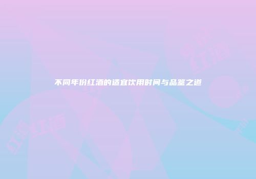 不同年份红酒的适宜饮用时间与品鉴之道