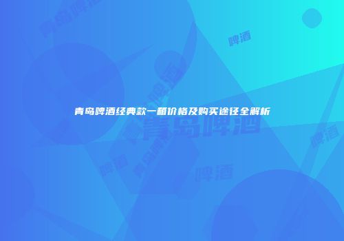 青岛啤酒经典款一箱价格及购买途径全解析