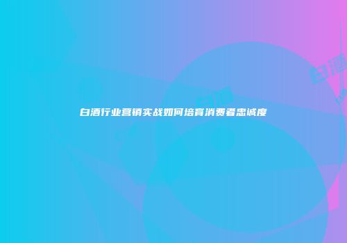 白酒行业营销实战如何培育消费者忠诚度