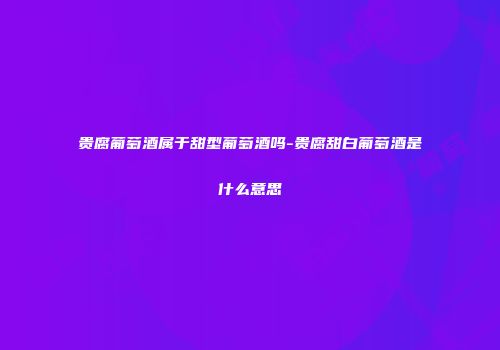 贵腐葡萄酒属于甜型葡萄酒吗-贵腐甜白葡萄酒是什么意思