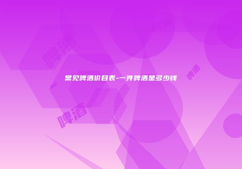 常见啤酒价目表-一件啤酒是多少钱