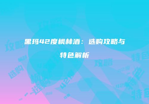 黑玛42度枫林酒：选购攻略与特色解析