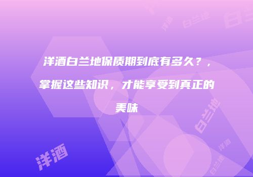 洋酒白兰地保质期到底有多久？,掌握这些知识，才能享受到真正的美味