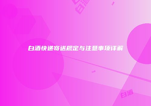 白酒快递寄送规定与注意事项详解