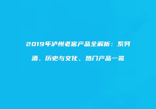2019年泸州老窖产品全解析：系列酒、历史与文化、热门产品一览