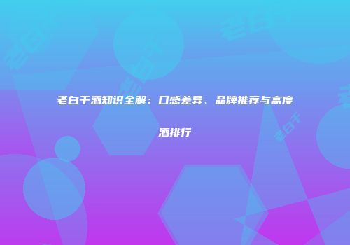老白干酒知识全解：口感差异、品牌推荐与高度酒排行