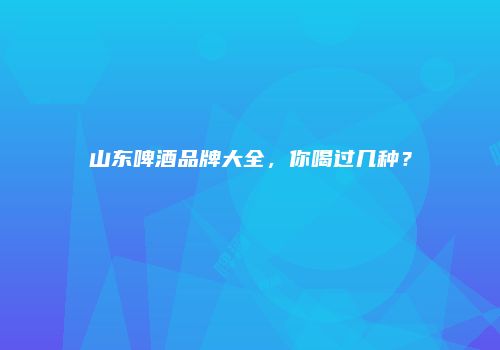 山东啤酒品牌大全，你喝过几种？