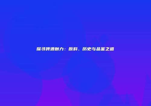 探寻啤酒魅力：原料、历史与品鉴之道