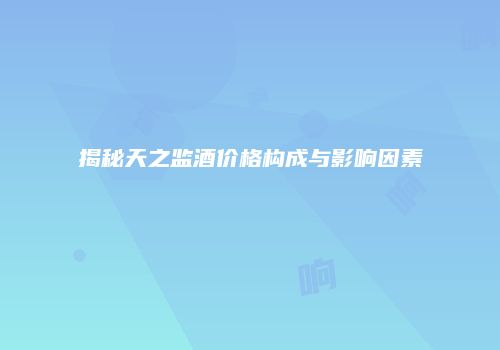 揭秘天之监酒价格构成与影响因素