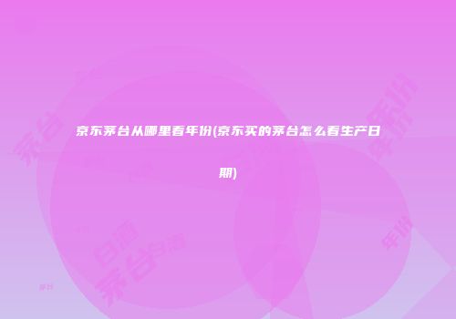 京东茅台从哪里看年份(京东买的茅台怎么看生产日期)