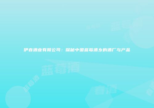伊春酒业有限公司：探秘中国蓝莓酒乡的酒厂与产品