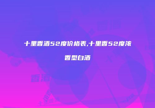 十里香酒52度价格表,十里香52度浓香型白酒
